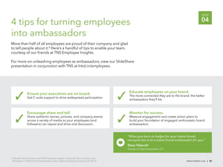 STEP

4 tips for turning employees                                                                                                                       04

into ambassadors
More than half of all employees are proud of their company and glad
to tell people about it.8 Here’s a handful of tips to enable your team,
courtesy of our friends at TNS Employee Insights.

For more on unleashing employees as ambassadors, view our SlideShare
presentation in conjunction with TNS at lnkd.in/employees.




                                                                                             Educate employees on your brand.
                  Ensure your executives are on board.                                       The more connected they are to the brand, the better
                  Get C-suite support to drive widespread participation.
                                                                                             ambassadors they’ll be.



                  Encourage share and tell.                                                  Monitor for success.
                  Share authentic stories, pictures, and company events                      Measure engagement and create action plans to
                  across a variety of media so your employees (and                           build your foundation of engaged, enthusiastic brand
                  followers) can repost and drive viral discussion.                          ambassadors.


                                                                                            “When you have no budget for your talent brand,
                                                                                            everyone has to be a talent brand ambassador for you.”
                                                                                            Stacy Takeuchi
                                                                                            Director of Talent Acquisition, UTI


8
    LinkedIn Talent Solutions and TNS Employee Insights, 4 Essential Tips to Convert Your
    Employees to Talent Brand Ambassadors, http://lnkd.in/employees (January 29, 2012).                                              talent.linkedin.com | 36
 