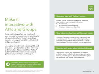 STEP
                                                                                                                                                        04

                                                                                               Grow your base with “Follow” buttons

Make it                                                                                        Embed “Follow” buttons in these places to expand
                                                                                               your audience and drive social interaction:

interactive with                                                                               • Your website
                                                                                               • All candidate communications
                                                                                               • Employee signatures and proﬁles
APIs and Groups
                                                                                               Show talent who they know with Company Insider
Gone are the days when you could push
your campaign message out and watch quality
                                                                                               Visitors to Disney’s corporate careers site instantly see
job applications ﬂy in. Today’s candidates
                                                                                               any employees in their LinkedIn network, providing a
expect a two-way conversation, with context                                                    more welcoming path into the organization. A friendly
and personalization.                                                                           face may be just the thing you need to drive applications.

Leveraging LinkedIn tools including APIs and
Groups is a great shortcut to drive relevancy                                                  Hang out with target talent in LinkedIn Groups
and interaction. To download free “Follow”
buttons and the Company Insider widget,                                                        Join industry Groups and associations on LinkedIn
go to developer.linkedin.com/plugins.                                                          and other social media. Divide and conquer with your
                                                                                               team to cover key groups. Be proactive and thoughtful –
                                                                                               ask questions, offer advice, and share stories.


                 Embedding ‘Follow’ buttons in smart places
                 helped Unilever grow its LinkedIn follower base
                 from 40K to 235K in just 10 months.9

9
    Leela Srinivasan, Secrets of Employer Branding Leaders: Unilever, http://talent.linkedin
    com/blog/index.php/2012/08/employer-branding-unilever/ (August 21, 2012).                                                             talent.linkedin.com | 37
 