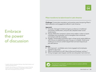 STEP
                                                                                                                                              04


                                                                      Pﬁzer transforms its talent brand in Latin America

                                                                      Challenge: Conservative reputation and practices were hampering Pﬁzer’s
                                                                      talent attraction and engagement efforts in Latin America.

                                                                      Approach:
                                                                      1. Innovate: Changed mindset and gave up reliance on traditional

Embrace                                                                  job boards, headhunters, and print ads; adopted newer social
                                                                         media tactics.
                                                                      2. Expose: Made the company’s culture more visible in order to inspire

the power                                                                candidates and employees, and to strengthen their emotional
                                                                         connections with the company.
                                                                      3. Engage: Trained talent acquisition team in three social media platforms,

of discussion                                                            with a focus on establishing career Groups on LinkedIn. Hired social
                                                                         media guru to ensure content stayed fresh and went beyond just
                                                                         job descriptions.

                                                                      Results:
                                                                      • ROI improved – candidates were more engaged and employees
                                                                         wanted to stay more.
                                                                      • Efforts contributed to its #21 Most InDemand Employer ranking.10
                                                                      • Hiring managers were happier and the recruiting team had more fun!




10
  LinkedIn, InDemand Employer Rankings, http://talent.linkedin.com/             Nearly 80% of LinkedIn members want to connect with the
 indemand (October 2012).                                                       companies in their lives.11
 LinkedIn Talent Solutions and TNS Employee Insights, 4 Essential
11

 Tips to Convert Your Employees to Talent Brand Ambassadors,
 http://lnkd.in/employees (January 29, 2012).                                                                                   talent.linkedin.com | 38
 