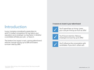 3 reasons to invest in your talent brand

Introduction                                                                                      You’ll spend less on hiring. Lower
                                                                                                  your cost per hire by as much as 50%.1
Is your company considered a great place to
work? In today’s competition for top talent, your
reputation as an employer is a key factor in whether
                                                                                                  You’ll boost retention. Reduce
a candidate will take your job – or leave it.
                                                                                                  employee turnover by up to 28%.1
The bottom line impact is real: a strong talent brand
reduces cost per hire by up to 50% and lowers
                                                                                                  You’ll inﬂuence the conversation with
turnover rates by 28%.1
                                                                                                  candidates. If you don’t, others will.




1
    Eda Gultekin, What’s the Value of Your Employment Brand?, http://lnkd.in/valueofEB
    (December 1, 2011) .                                                                                                      talent.linkedin.com | 4
 