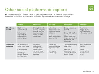 STEP

Other social platforms to explore                                                                                          04
We know LinkedIn isn’t the only game in town. Here’s a summary of the other major options.
Remember, don’t build a presence on a platform if you can’t spend the time to manage it.




                Twitter                Facebook              YouTube              SlideShare            Pinterest

 Talent brand   Highly viral and       Chatty platform for   Authenticity –       Strong professional   Visual focus –
 beneﬁts        conversational         showing company’s     can showcase real    context               images, charts,
                                       informal side – for   employees telling                          and graphics can
                Re-tweets can          instance, wacky       real stories         Strong SEO platform   enliven your brand
                increase trust         photos from the
                and credibility        holiday party         Really good videos   Allows you to host
                as an employer                               could go viral       longer-form content
                                                                                  and embed in a
                                                                                  blog or site

 Talent brand   No professional        Social, not           Can be very          Growing a following   Not a professional
 limitations    focus; lots of noise   professional          resource-intensive   takes time            platform
                                       network – most        to produce video
                Character limits       people choose                              Best used in          Limited
                                       not to mix social     May require          conjunction with      demographics
                Need to go             and professional      outside help         LinkedIn, Facebook,   (mainly women
                beyond tweeting        identities                                 and/or Twitter        18-34)
                jobs to engage




                                                                                                             talent.linkedin.com | 41
 
