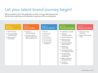 Let your talent brand journey begin!
We’ve covered a lot in this playbook, so here’s a recap. We hope you’ve
found some useful tips and inspiration to get you off to a strong start.




 STEP 01                  STEP 02                 STEP 03                  STEP 04                 STEP 05
 Get buy-in               Listen and learn        Craft your approach      Promote and engage      Measure and adjust

 • Start at the top       • Audit your            • Be real                • Upgrade your proﬁle   • Choose your key
                            existing materials                                                       indicators
 • Arm yourself with                              • Be personal            • Upgrade
   compelling data        • Conduct research                                 employee proﬁles      • Explore Talent Brand
                                                  • Be brave
                            based on who, what,                                                      Index
 • Bring partners                                                          • Brand through Jobs
                            when, where & how     • Be consistent
   to the table                                                            • Spruce up your
                                                  • Set your goals
                                                                             Company Page
                                                  • Test drive your
                                                                           • Leverage targeted
                                                    messaging
                                                                             status updates
                                                                           • Launch your
                                                                             Career Page
                                                                           • Leverage ad space
                                                                             on employee proﬁles
                                                                           • Turn your team
                                                                             into talent brand
                                                                             ambassadors
                                                                           • Make it interactive
                                                                             with APIs/Groups
                                                                           • Go above
                                                                             and beyond




                                                                                                         talent.linkedin.com | 47
 