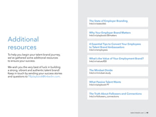 The State of Employer Branding
                                                lnkd.in/stateofeb



                                                Why Your Employer Brand Matters
                                                lnkd.in/playbook-EBmatters

Additional
                                                4 Essential Tips to Convert Your Employees
resources                                       to Talent Brand Ambassadors
                                                lnkd.in/employees

To help you begin your talent brand journey,
we’ve gathered some additional resources        What’s the Value of Your Employment Brand?
to ensure your success.                         lnkd.in/valueofEB

We wish you the very best of luck in building
a strong, vibrant and authentic talent brand!   The Mindset Divide
Keep in touch by sending your success stories   lnkd.in/mindset-study
and questions to TBplaybook@linkedin.com.

                                                What Passive Talent Wants
                                                lnkd.in/playbook-PT



                                                The Truth About Followers and Connections
                                                lnkd.in/followers_connections




                                                                                 talent.linkedin.com | 48
 