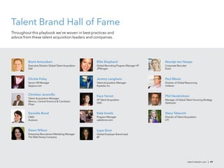 Talent Brand Hall of Fame
Throughout this playbook we’ve woven in best practices and
advice from these talent acquisition leaders and companies.




         Brent Amundson                                 Ellie Shephard                         Noortje ten Hoope
         Executive Director Global Talent Acquisition   Global Recruiting Program Manager VP   Corporate Recruiter
         Dell                                           JPMorgan                               Exact



         Christa Foley                                  Jeremy Langhans                        Paul Maxin
         Senior HR Manager                              Talent Acquisition Manager             Director of Global Resourcing
         Zappos.com                                     Expedia, Inc.                          Unilever


         Christian Jaramillo                            Kara Yarnot                            Phil Hendrickson
         Talent Acquisition Manager
                                                        VP Talent Acquisition                  Manager of Global Talent Sourcing Strategy
         Mexico, Central America & Carribean
                                                        SAIC                                   Starbucks
         Pﬁzer


         Danielle Bond                                  Kate Israels                           Stacy Takeuchi
         CMO                                            Program Manager                        Director of Talent Acquisition
         Aurecon                                        salesforce.com                         UTI



         Dawn Wilson                                    Lopa Gore
         Enterprise Recruitment Marketing Manager       Global Employer Brand Lead
         The Walt Disney Company                        BP




                                                                                                                     talent.linkedin.com | 49
 