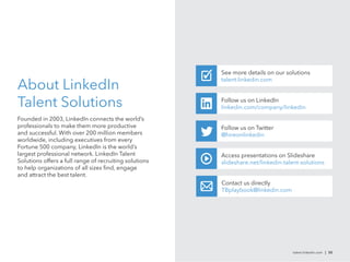 See more details on our solutions

About LinkedIn
                                                        talent.linkedin.com



Talent Solutions                                        Follow us on LinkedIn
                                                        linkedin.com/company/linkedin

Founded in 2003, LinkedIn connects the world’s
professionals to make them more productive              Follow us on Twitter
and successful. With over 200 million members           @hireonlinkedin
worldwide, including executives from every
Fortune 500 company, LinkedIn is the world’s
largest professional network. LinkedIn Talent           Access presentations on Slideshare
Solutions offers a full range of recruiting solutions   slideshare.net/linkedin-talent-solutions
to help organizations of all sizes ﬁnd, engage
and attract the best talent.
                                                        Contact us directly
                                                        TBplaybook@linkedin.com




                                                                                   talent.linkedin.com | 50
 