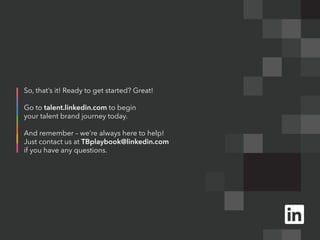 So, that’s it! Ready to get started? Great!

Go to talent.linkedin.com to begin
your talent brand journey today.

And remember – we’re always here to help!
Just contact us at TBplaybook@linkedin.com
if you have any questions.
 