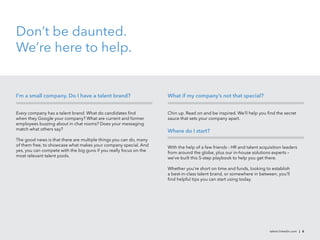 Don’t be daunted.
We’re here to help.


I’m a small company. Do I have a talent brand?                      What if my company’s not that special?


Every company has a talent brand. What do candidates ﬁnd            Chin up. Read on and be inspired. We’ll help you ﬁnd the secret
when they Google your company? What are current and former          sauce that sets your company apart.
employees buzzing about in chat rooms? Does your messaging
match what others say?                                              Where do I start?
The good news is that there are multiple things you can do, many
of them free, to showcase what makes your company special. And      With the help of a few friends - HR and talent acquisition leaders
yes, you can compete with the big guns if you really focus on the   from around the globe, plus our in-house solutions experts –
most relevant talent pools.                                         we’ve built this 5-step playbook to help you get there.

                                                                    Whether you’re short on time and funds, looking to establish
                                                                    a best-in-class talent brand, or somewhere in between, you’ll
                                                                    ﬁnd helpful tips you can start using today.




                                                                                                                        talent.linkedin.com | 6
 