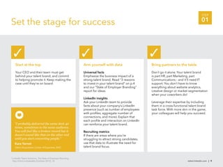 STEP

Set the stage for success                                                                                                                        01




       Start at the top                                          Arm yourself with data                     Bring partners to the table

       Your CEO and their team must get                          Universal facts                            Don’t go it alone. Your talent brand
       behind your talent brand, and commit                      Emphasize the business impact of a         is part HR, part Marketing, part
       to helping promote it. Keep making the                    strong talent brand. Read “3 reasons       Communications - and it’ll need IT
       case until they’re on board.                              to invest in your talent brand” on p.4     support. You don’t have to know
                                                                 and our “State of Employer Branding”       everything about website analytics,
                                                                 report for ideas.                          creative design or market segmentation
                                                                                                            when your coworkers do!
                                                                 LinkedIn insights
                                                                 Ask your LinkedIn team to provide          Leverage their expertise by including
                                                                 facts about your company’s LinkedIn        them in a cross-functional talent brand
                                                                 presence (such as number of employees      task force. With more skin in the game,
                                                                 with proﬁles, aggregate number of          your colleagues will help you succeed.
                                                                 connections, and more). Explain that
                                                                 each proﬁle and interaction on LinkedIn
      “I probably delivered the same deck 40                     can reinforce your talent brand.
      times, sometimes to the same audience.
      You will feel like a broken record but it                  Recruiting metrics
      doesn’t sound like that on the other end                   If there are areas where you’re
      until you start converting people.”                        struggling to attract strong candidates,
      Kara Yarnot                                                use that data to illustrate the need for
      Talent Acquisition Center of Expertise, SAIC               talent brand focus.


3
    LinkedIn Talent Solutions, The State of Employer Branding,
    http://lnkd.in/stateofeb (October 2012), 14.                                                                                     talent.linkedin.com | 9
 