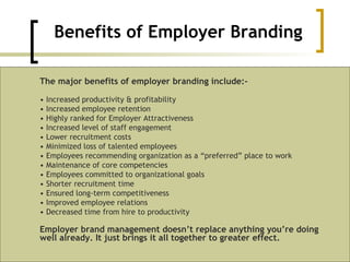 Benefits of Employer Branding The major benefits of employer branding include:-  •  Increased productivity & profitability  •  Increased employee retention  •  Highly ranked for Employer Attractiveness  •  Increased level of staff engagement  •  Lower recruitment costs  •  Minimized loss of talented employees  •  Employees recommending organization as a “preferred” place to work  •  Maintenance of core competencies  •  Employees committed to organizational goals  •  Shorter recruitment time  •  Ensured long-term competitiveness  •  Improved employee relations  •  Decreased time from hire to productivity  Employer brand management doesn’t replace anything you’re doing well already. It just brings it all together to greater effect. 