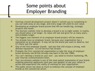 Starting a brand development project doesn’t commit you to completing it: you can walk away at any stage, and every stage will yield its own value. Developing an employer brand proves that HR can handle big, strategic projects and issues. The shortest realistic time to develop a brand is six to eight weeks: in reality, you should allow a lot longer. Its value will last and grow for as many years, and probably longer. The biggest cost element of an employer brand project will be research. You already have an employer brand, because your organization has a reputation as an employer. It may not be the brand you want or deserve, but it’s there just the same. One of the first employer brands – and one that still enjoys a strong, well-defined reputation – is Civil Service Fast Stream. Probably the first commercial organization to take the issue of employer brand seriously was British Airways way back in the late 1980s. You can’t develop a brand on your own – you need to involve marketing, PR, your internal communications team. Your recruitment website is one of the most potent expressions of your brand, enabling potential applicants (and your own people) to see your values in action and experience the reality of working for your organization. The public sector has done as much to embrace the concept of employer brands as the commercial sector. Some points about  Employer Branding 