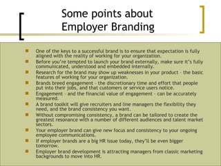 One of the keys to a successful brand is to ensure that expectation is fully aligned with the reality of working for your organization. Before you’re tempted to launch your brand externally, make sure it’s fully communicated, understood and embedded internally. Research for the brand may show up weaknesses in your product – the basic features of working for your organization. Brands breed engagement – the discretionary time and effort that people put into their jobs, and that customers or service users notice. Engagement – and the financial value of engagement – can be accurately measured. A brand toolkit will give recruiters and line managers the flexibility they need, and the brand consistency you want. Without compromising consistency, a brand can be tailored to create the greatest resonance with a number of different audiences and talent market sectors. Your employer brand can give new focus and consistency to your ongoing employee communications. If employer brands are a big HR issue today, they’ll be even bigger tomorrow. Employer brand development is attracting managers from classic marketing backgrounds to move into HR. Some points about  Employer Branding 