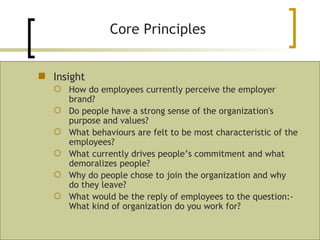 Core Principles Insight How do employees currently perceive the employer brand? Do people have a strong sense of the organization's purpose and values? What behaviours are felt to be most characteristic of the employees? What currently drives people’s commitment and what demoralizes people? Why do people chose to join the organization and why do they leave? What would be the reply of employees to the question:- What kind of organization do you work for? 