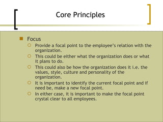 Focus Provide a focal point to the employee’s relation with the organization. This could be either what the organization does or what it plans to do. This could also be how the organization does it i.e. the values, style, culture and personality of the organization. It is important to identify the current focal point and if need be, make a new focal point. In either case, it is important to make the focal point crystal clear to all employees. Core Principles 