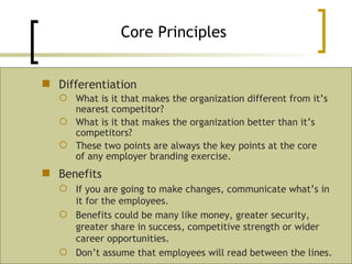 Differentiation What is it that makes the organization different from it’s nearest competitor? What is it that makes the organization better than it’s competitors? These two points are always the key points at the core of any employer branding exercise. Core Principles Benefits If you are going to make changes, communicate what’s in it for the employees.  Benefits could be many like money, greater security, greater share in success, competitive strength or wider career opportunities. Don’t assume that employees will read between the lines. 