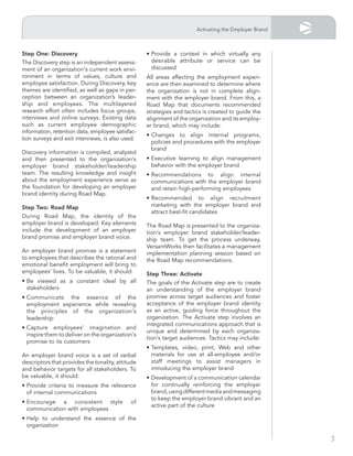 Activating the Employer Brand



step one: discovery                                • Provide a context in which virtually any
The Discovery step is an independent assess-         desirable attribute or service can be
ment of an organization's current work envi-         discussed
ronment in terms of values, culture and            All areas affecting the employment experi-
employee satisfaction. During Discovery, key       ence are then examined to determine where
themes are identified, as well as gaps in per-     the organization is not in complete align-
ception between an organization’s leader-          ment with the employer brand. From this, a
ship and employees. The multilayered               Road Map that documents recommended
research effort often includes focus groups,       strategies and tactics is created to guide the
interviews and online surveys. Existing data       alignment of the organization and its employ-
such as current employee demographic               er brand, which may include:
information, retention data, employee satisfac-
                                                   • Changes to align internal programs,
tion surveys and exit interviews, is also used.
                                                     policies and procedures with the employer
                                                     brand
Discovery information is compiled, analyzed
and then presented to the organization's           • Executive learning to align management
employer brand stakeholder/leadership                behavior with the employer brand
team. The resulting knowledge and insight          • Recommendations to align internal
about the employment experience serve as             communications with the employer brand
the foundation for developing an employer            and retain high-performing employees
brand identity during Road Map.
                                                   • Recommended to align recruitment
step two: road map                                   marketing with the employer brand and
                                                     attract best-fit candidates
During Road Map, the identity of the
employer brand is developed. Key elements          The Road Map is presented to the organiza-
include the development of an employer             tion's employer brand stakeholder/leader-
brand promise and employer brand voice.            ship team. To get the process underway,
                                                   VersantWorks then facilitates a management
An employer brand promise is a statement           implementation planning session based on
to employees that describes the rational and       the Road Map recommendations.
emotional benefit employment will bring to
employees’ lives. To be valuable, it should:       step three: Activate
• Be viewed as a constant ideal by all             The goals of the Activate step are to create
  stakeholders                                     an understanding of the employer brand
• Communicate the essence of the                   promise across target audiences and foster
  employment experience while revealing            acceptance of the employer brand identity
  the principles of the organization's             as an active, guiding force throughout the
  leadership                                       organization. The Activate step involves an
                                                   integrated communications approach that is
• Capture employees' imagination and
                                                   unique and determined by each organiza-
  inspire them to deliver on the organization's
                                                   tion's target audiences. Tactics may include:
  promise to its customers
                                                   • Templates, video, print, Web and other
An employer brand voice is a set of verbal           materials for use at all-employee and/or
descriptors that provides the tonality, attitude     staff meetings to assist managers in
and behavior targets for all stakeholders. To        introducing the employer brand
be valuable, it should:                            • Development of a communication calendar
• Provide criteria to measure the relevance          for continually reinforcing the employer
  of internal communications                         brand, using different media and messaging
                                                     to keep the employer brand vibrant and an
• Encourage a consistent style               of
                                                     active part of the culture
  communication with employees
• Help to understand the essence of the
  organization

                                                                                                       3
 