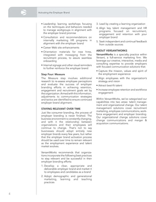 Activating the Employer Brand



      • Leadership learning workshops focusing         3. Lead by creating a learning organization
        on the techniques and behaviors needed         4. Align key talent management and HR
        to manage workgroups in alignment with            programs focused on recruitment,
        the employer brand promise                        engagement and retention with your
      • Consultation and recommendations on               employer brand
        internally marketing HR programs in            5. Seek independent and continual feedback
        alignment with the employer brand                 from outside sources
      • Career Web site enhancements
      • Orientation materials for new hires,           ABout vErsAntWorks
        integrated with messaging from the             versantWorks is a specialty practice within
        recruitment process, to assure seamless        Versant, a full-service marketing firm. We
        onboarding                                     leverage our creative, interactive, media and
                                                       consulting expertise to provide employers
      • Internal signage and other visual reminders
                                                       with focused communication solutions that:
        to further reinforce the employer brand
                                                       • Capture the mission, values and spirit of
      step four: measure                                 the employment experience
      The Measure step involves additional             • Align employees with the organization’s
      research to re-assess employee perceptions         strategy and vision
      and evaluate the success of employer             • Attract best-fit talent
      branding efforts in achieving retention,
      engagement and recruitment goals set by          • Increase employee retention and workforce
      the organization. Armed with this information,     engagement
      adjustments to communication strategies
      and tactics are identified to ensure continued   Within VersantWorks, we’ve categorized our
      employer brand alignment.                        capabilities into two areas: talent manage-
                                                       ment and organizational change. Our talent
      stAying rElEvAnt ovEr timE                       management solutions cover recruitment
                                                       marketing, employee communications, work-
      Just like consumer branding, the process of
                                                       force engagement and employer branding.
      employer branding is never finished. The
                                                       Our organizational change solutions cover
      business environment is constantly changing,
                                                       change communications and merger &
      and with it the relationship between
                                                       acquisition communications.
      organizations and their employees will
      continue to change. That's not to say
      businesses should adopt entirely new
      employer brands every few years, but rather
      that the employer brand activation process
      should be used over time to remain relevant
      as the employment experience and talent
      market evolves.

      VersantWorks recommends that organiza-
      tions incorporate the following best practices
      to stay relevant and be successful in their
      employer branding efforts:
      1. Develop a clear, appropriate and
         deliverable employer brand and market it
         to employees and candidates as a brand
      2. Adopt demographic and generational
         marketing, learning and teaching
         practices



4
 