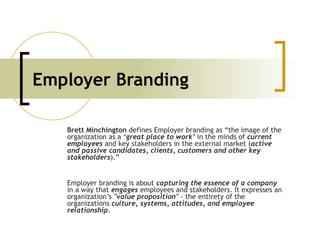 Employer Branding Brett Minchington  defines Employer branding as “the image of the organization as a  ‘great place to work’  in the minds of  current employees   and key stakeholders in the external market ( active and passive candidates, clients, customers and other key stakeholders ).”  Employer branding is about  capturing the essence of a company   in a way that  engages  employees and stakeholders. It expresses an organization’s  &quot;value proposition&quot;  - the entirety of the organizations  culture, systems, attitudes, and employee relationship.   