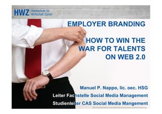 EMPLOYER BRANDING

            HOW TO WIN THE
           WAR FOR TALENTS
                 ON WEB 2.0



           Manuel P. Nappo, lic. oec. HSG
Leiter Fachstelle Social Media Management
Studienleiter CAS Social Media Mangement
                 http://s3.amazonaws.com/us-absolventa-production/post_assets/20/original.jpg
 