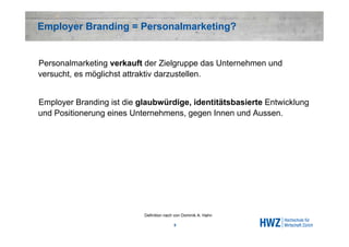 Employer Branding = Personalmarketing?


Personalmarketing verkauft der Zielgruppe das Unternehmen und
versucht, es möglichst attraktiv darzustellen.


Employer Branding ist die glaubwürdige, identitätsbasierte Entwicklung
und Positionerung eines Unternehmens, gegen Innen und Aussen.




                           Definition nach von Dominik A. Hahn

                                          5
 
