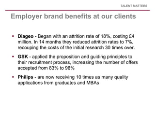 TALENT MATTERS


Employer brand benefits at our clients

 Diageo - Began with an attrition rate of 18%, costing £4
  mill...