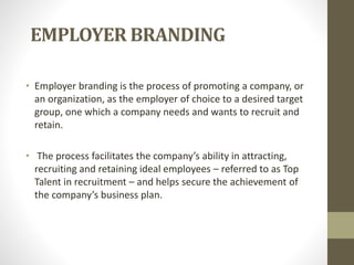 EMPLOYER BRANDING
• Employer branding is the process of promoting a company, or
an organization, as the employer of choice to a desired target
group, one which a company needs and wants to recruit and
retain.
• The process facilitates the company’s ability in attracting,
recruiting and retaining ideal employees – referred to as Top
Talent in recruitment – and helps secure the achievement of
the company’s business plan.
 
