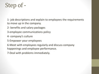 Step of -
1- job descriptions and explain to employees the requirements
to move up in the company.
2- benefits and salary packages
3-employee communications policy
4- company’s culture
5-Empower your employees
6-Meet with employees regularly and discuss company
happenings and employee performance.
7-Deal with problems immediately.
 