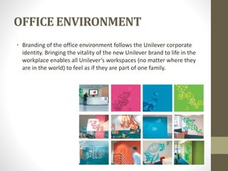 OFFICE ENVIRONMENT
• Branding of the office environment follows the Unilever corporate
identity. Bringing the vitality of the new Unilever brand to life in the
workplace enables all Unilever’s workspaces (no matter where they
are in the world) to feel as if they are part of one family.
 
