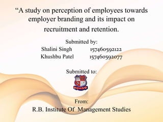 “A study on perception of employees towards
employer branding and its impact on
recruitment and retention.
Submitted by:
Shalini Singh 157460592122
Khushbu Patel 157460592077
Submitted to:
From:
R.B. Institute Of Management Studies
 