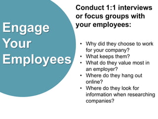Engage
Your
Employees
Conduct 1:1 interviews
or focus groups with
your employees:
• Why did they choose to work
for your company?
• What keeps them?
• What do they value most in
an employer?
• Where do they hang out
online?
• Where do they look for
information when researching
companies?
 
