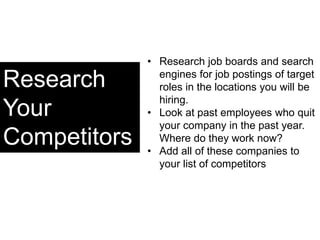 Research
Your
Competitors
• Research job boards and search
engines for job postings of target
roles in the locations you will be
hiring.
• Look at past employees who quit
your company in the past year.
Where do they work now?
• Add all of these companies to
your list of competitors
 