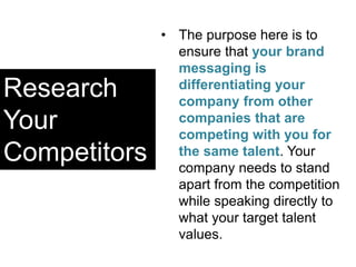 Research
Your
Competitors
• The purpose here is to
ensure that your brand
messaging is
differentiating your
company from other
companies that are
competing with you for
the same talent. Your
company needs to stand
apart from the competition
while speaking directly to
what your target talent
values.
 