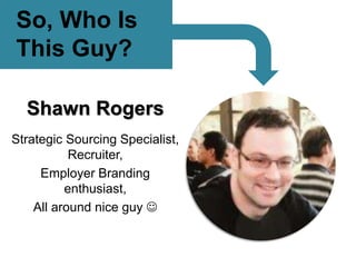 So, Who Is
This Guy?
Shawn Rogers
Strategic Sourcing Specialist,
Recruiter,
Employer Branding
enthusiast,
All around nice guy 
 