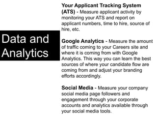 Data and
Analytics
Your Applicant Tracking System
(ATS) - Measure applicant activity by
monitoring your ATS and report on
applicant numbers, time to hire, source of
hire, etc.
Google Analytics - Measure the amount
of traffic coming to your Careers site and
where it is coming from with Google
Analytics. This way you can learn the best
sources of where your candidate flow are
coming from and adjust your branding
efforts accordingly.
Social Media - Measure your company
social media page followers and
engagement through your corporate
accounts and analytics available through
your social media tools.
 