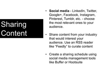 Sharing
Content
• Social media - LinkedIn, Twitter,
Google+, Facebook, Instagram,
Pinterest, Tumblr, etc. - choose
the most relevant ones to your
audience.
• Share content from your industry
that would interest your
audience. Use an RSS reader
like “Feedly” to curate content
• Create a sharing schedule using
social media management tools
like Buffer or Hootsuite
 