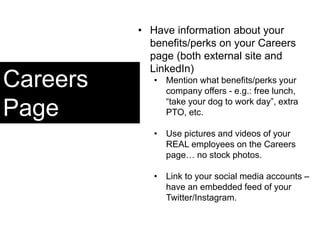 Careers
Page
• Have information about your
benefits/perks on your Careers
page (both external site and
LinkedIn)
• Mention what benefits/perks your
company offers - e.g.: free lunch,
“take your dog to work day”, extra
PTO, etc.
• Use pictures and videos of your
REAL employees on the Careers
page… no stock photos.
• Link to your social media accounts –
have an embedded feed of your
Twitter/Instagram.
 