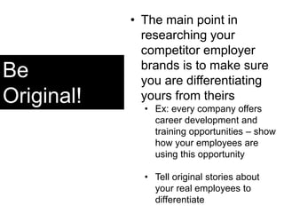 Be
Original!
• The main point in
researching your
competitor employer
brands is to make sure
you are differentiating
yours from theirs
• Ex: every company offers
career development and
training opportunities – show
how your employees are
using this opportunity
• Tell original stories about
your real employees to
differentiate
 