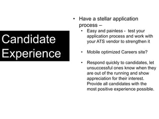 Candidate
Experience
• Have a stellar application
process –
• Easy and painless - test your
application process and work with
your ATS vendor to strengthen it
• Mobile optimized Careers site?
• Respond quickly to candidates, let
unsuccessful ones know when they
are out of the running and show
appreciation for their interest.
Provide all candidates with the
most positive experience possible.
 