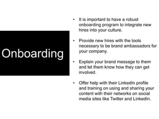 Onboarding
• It is important to have a robust
onboarding program to integrate new
hires into your culture.
• Provide new hires with the tools
necessary to be brand ambassadors for
your company.
• Explain your brand message to them
and let them know how they can get
involved.
• Offer help with their LinkedIn profile
and training on using and sharing your
content with their networks on social
media sites like Twitter and LinkedIn.
 