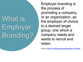 What is
Employer
Branding?
Employer branding is
the process of
promoting a company,
or an organization, as
the employer of choice
to a desired target
group, one which a
company needs and
wants to recruit and
retain.
Source: http://en.wikipedia.org/wiki/Employer_branding
 