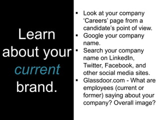 Learn
about your
current
brand.
 Look at your company
‘Careers’ page from a
candidate’s point of view.
 Google your company
name.
 Search your company
name on LinkedIn,
Twitter, Facebook, and
other social media sites.
 Glassdoor.com - What are
employees (current or
former) saying about your
company? Overall image?
 
