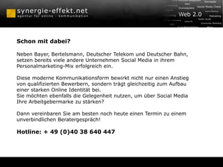 Schon mit dabei?
Neben Bayer, Bertelsmann, Deutscher Telekom und Deutscher Bahn,
setzen bereits viele andere Unternehmen Social Media in ihrem
Personalmarketing-Mix erfolgreich ein.
Diese moderne Kommunikationsform bewirkt nicht nur einen Anstieg
von qualifizierten Bewerbern, sondern trägt gleichzeitig zum Aufbau
einer starken Online Identität bei.
Sie möchten ebenfalls die Gelegenheit nutzen, um über Social Media
Ihre Arbeitgebermarke zu stärken?
Dann vereinbaren Sie am besten noch heute einen Termin zu einem
unverbindlichen Beratergespräch!
Hotline: + 49 (0)40 38 640 447
 