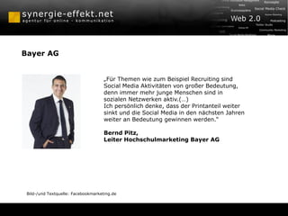 Bayer AG


                                     „Für Themen wie zum Beispiel Recruiting sind
                                     Social Media Aktivitäten von großer Bedeutung,
                                     denn immer mehr junge Menschen sind in
                                     sozialen Netzwerken aktiv.(…)
                                     Ich persönlich denke, dass der Printanteil weiter
                                     sinkt und die Social Media in den nächsten Jahren
                                     weiter an Bedeutung gewinnen werden.“

                                     Bernd Pitz,
                                     Leiter Hochschulmarketing Bayer AG




 Bild-/und Textquelle: Facebookmarketing.de
 