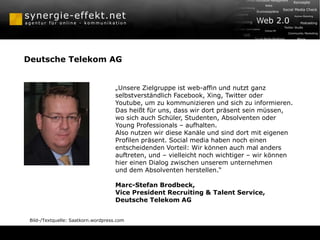 Deutsche Telekom AG


                                     „Unsere Zielgruppe ist web-affin und nutzt ganz
                                     selbstverständlich Facebook, Xing, Twitter oder
                                     Youtube, um zu kommunizieren und sich zu informieren.
                                     Das heißt für uns, dass wir dort präsent sein müssen,
                                     wo sich auch Schüler, Studenten, Absolventen oder
                                     Young Professionals – aufhalten.
                                     Also nutzen wir diese Kanäle und sind dort mit eigenen
                                     Profilen präsent. Social media haben noch einen
                                     entscheidenden Vorteil: Wir können auch mal anders
                                     auftreten, und – vielleicht noch wichtiger – wir können
                                     hier einen Dialog zwischen unserem unternehmen
                                     und dem Absolventen herstellen.“

                                     Marc-Stefan Brodbeck,
                                     Vice President Recruiting & Talent Service,
                                     Deutsche Telekom AG


 Bild-/Textquelle: Saatkorn.wordpress.com
 