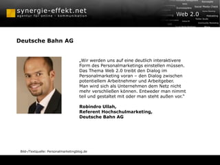 Deutsche Bahn AG


                                      „Wir werden uns auf eine deutlich interaktivere
                                      Form des Personalmarketings einstellen müssen.
                                      Das Thema Web 2.0 treibt den Dialog im
                                      Personalmarketing voran – den Dialog zwischen
                                      potentiellem Arbeitnehmer und Arbeitgeber.
                                      Man wird sich als Unternehmen dem Netz nicht
                                      mehr verschließen können. Entweder man nimmt
                                      teil und gestaltet mit oder man steht außen vor.“

                                      Robindro Ullah,
                                      Referent Hochschulmarketing,
                                      Deutsche Bahn AG




 Bild-/Textquelle: Personalmarketingblog.de
 