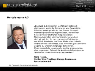 Bertelsmann AG


                                      „Das Web 2.0 mit seinen vielfältigen Netzwerk-
                                      plattformen sowie die Integration von Bewegtbild-
                                      Inhalten bietet gerade für das Thema Personal-
                                      marketing viele neue Möglichkeiten. Wir können
                                      heute direkter als früher mit potenziellen
                                      Nachwuchskräften kommunizieren. Inzwischen
                                      sind wir auf den für uns relevanten Plattformen
                                      wie XING, Facebook, YouTube, Flickr oder Linkedin
                                      vertreten und stellen fest, dass wir einen ganz anderen
                                      Zugang zu unserer Zielgruppe bekommen.
                                      Unsere Angebote werden sehr positiv angenommen,
                                      dies zeigen zum Beispiel die kontinuierlich steigenden
                                      Teilnehmerzahlen in unseren Netzwerken.“

                                      Gero Hesse,
                                      Senior Vice President Human Resources,
                                      Bertelsmann AG
 Bild-/Textquelle: Personalmarketingblog.de
 