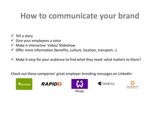 How to communicate your brand
 Tell a story
 Give your employees a voice
 Make it interactive: Video/ Slideshow
 Offer more information (benefits, culture, location, transport…)
 Make it easy for your audience to find what they need- what matters to them?
Check out these companies’ great employer branding messages on LinkedIn:
Wooga
 