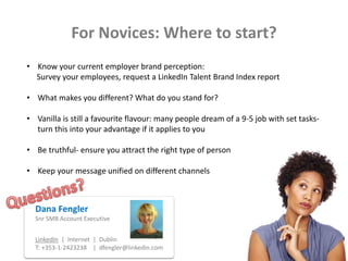 For Novices: Where to start?
• Know your current employer brand perception:
Survey your employees, request a LinkedIn Talent Brand Index report
• What makes you different? What do you stand for?
• Vanilla is still a favourite flavour: many people dream of a 9-5 job with set tasks-
turn this into your advantage if it applies to you
• Be truthful- ensure you attract the right type of person
• Keep your message unified on different channels
Dana Fengler
Snr SMB Account Executive
LinkedIn | Internet | Dublin
T: +353-1-2423238 | dfengler@linkedin.com
 