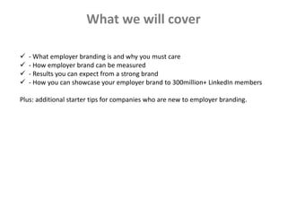  - What employer branding is and why you must care
 - How employer brand can be measured
 - Results you can expect from a strong brand
 - How you can showcase your employer brand to 300million+ LinkedIn members
Plus: additional starter tips for companies who are new to employer branding.
What we will cover
 