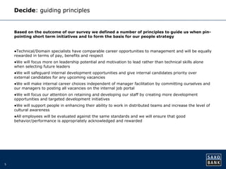 5 
Decide: guiding principles 
Based on the outcome of our survey we defined a number of principles to guide us when pin-pointing 
short term initiatives and to form the basis for our people strategy 
●Technical/Domain specialists have comparable career opportunities to management and will be equally 
rewarded in terms of pay, benefits and respect 
●We will focus more on leadership potential and motivation to lead rather than technical skills alone 
when selecting future leaders 
●We will safeguard internal development opportunities and give internal candidates priority over 
external candidates for any upcoming vacancies 
●We will make internal career choices independent of manager facilitation by committing ourselves and 
our managers to posting all vacancies on the internal job portal 
●We will focus our attention on retaining and developing our staff by creating more development 
opportunities and targeted development initiatives 
●We will support people in enhancing their ability to work in distributed teams and increase the level of 
cultural awareness 
●All employees will be evaluated against the same standards and we will ensure that good 
behavior/performance is appropriately acknowledged and rewarded 
 