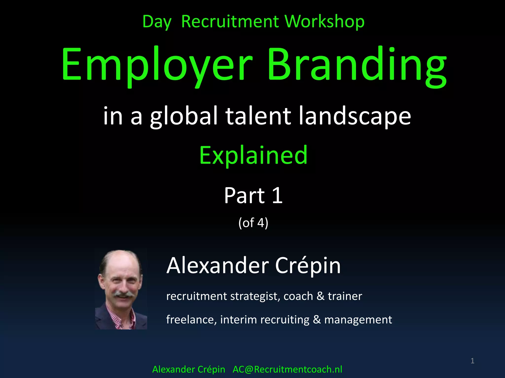 Day Recruitment Workshop
Employer Branding
in a global talent landscape
Explained
Part 1
(of 4)
1
Alexander Crépin
recruitment strategist, coach & trainer
freelance, interim recruiting & management
Alexander Crépin AC@Recruitmentcoach.nl
 